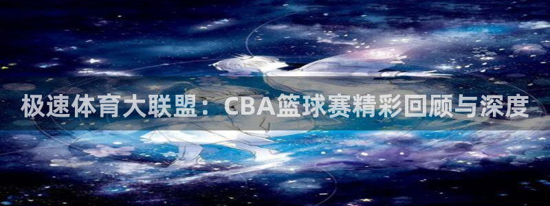 鲸鱼体育直播app：极速体育大联盟：CBA篮球赛精彩回顾与深度